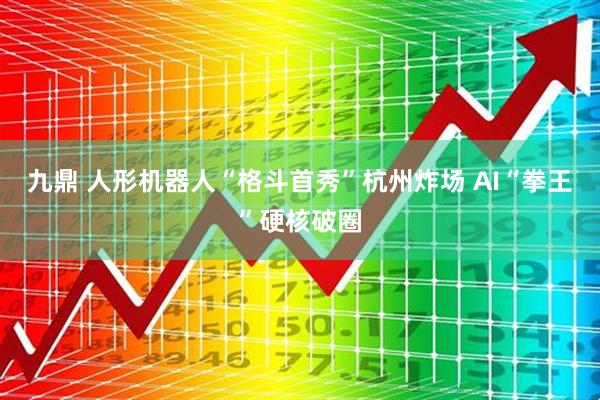 九鼎 人形机器人“格斗首秀”杭州炸场 AI“拳王”硬核破圈