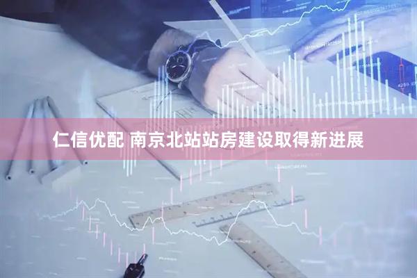 仁信优配 南京北站站房建设取得新进展