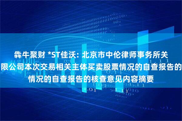 犇牛聚财 *ST佳沃: 北京市中伦律师事务所关于佳沃食品股份有限公司本次交易相关主体买卖股票情况的自查报告的核查意见内容摘要