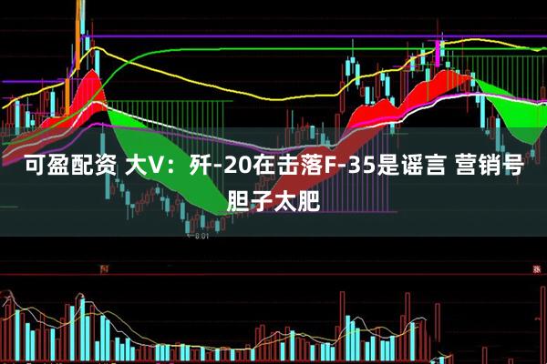 可盈配资 大V：歼-20在击落F-35是谣言 营销号胆子太肥
