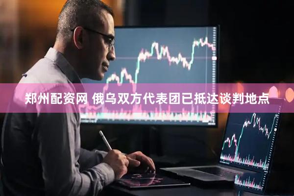 郑州配资网 俄乌双方代表团已抵达谈判地点