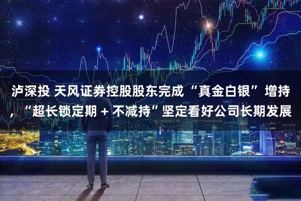 泸深投 天风证券控股股东完成 “真金白银” 增持，“超长锁定期 + 不减持”坚定看好公司长期发展