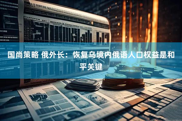 国尚策略 俄外长：恢复乌境内俄语人口权益是和平关键