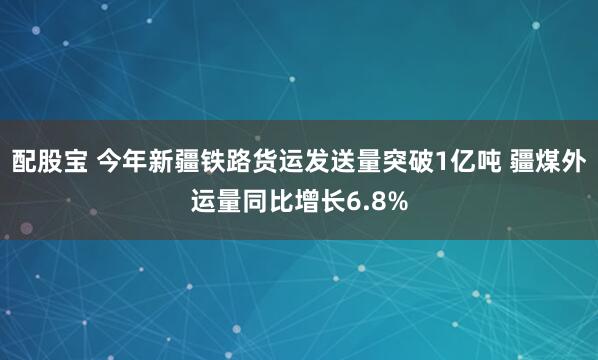 配股宝 今年新疆铁路货运发送量突破1亿吨 疆煤外运量同比增长6.8%