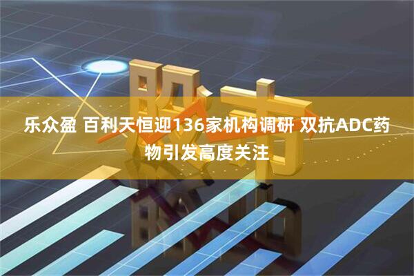 乐众盈 百利天恒迎136家机构调研 双抗ADC药物引发高度关注