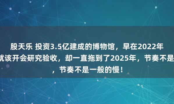股天乐 投资3.5亿建成的博物馆，早在2022年县区领导就该开会研究验收，却一直拖到了2025年，节奏不是一般的慢！
