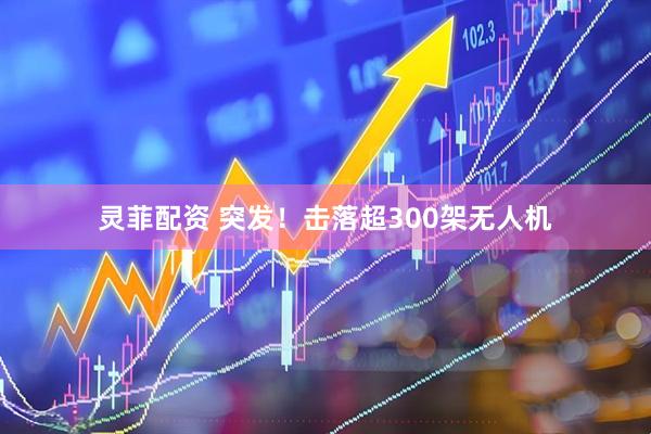 灵菲配资 突发！击落超300架无人机