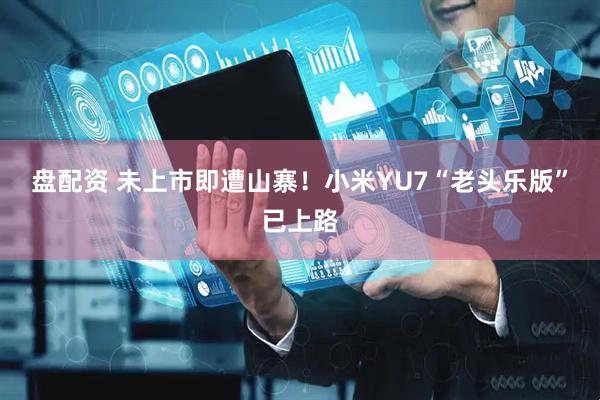 盘配资 未上市即遭山寨！小米YU7“老头乐版”已上路