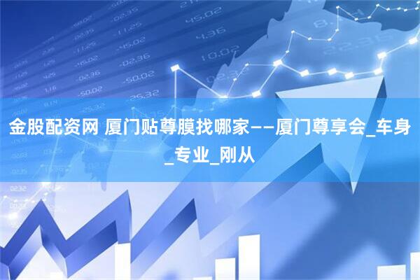 金股配资网 厦门贴尊膜找哪家——厦门尊享会_车身_专业_刚从