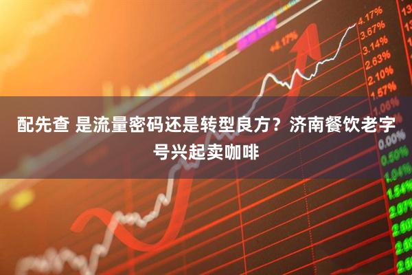 配先查 是流量密码还是转型良方？济南餐饮老字号兴起卖咖啡