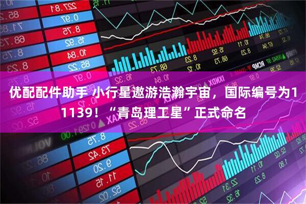 优配配件助手 小行星遨游浩瀚宇宙，国际编号为11139！“青岛理工星”正式命名