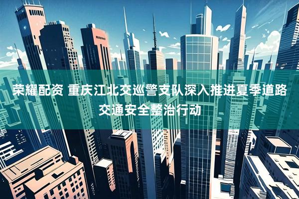 荣耀配资 重庆江北交巡警支队深入推进夏季道路交通安全整治行动