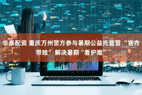 华泰配资 重庆万州警方参与暑期公益托管营 “官方带娃” 解决暑期“看护难”