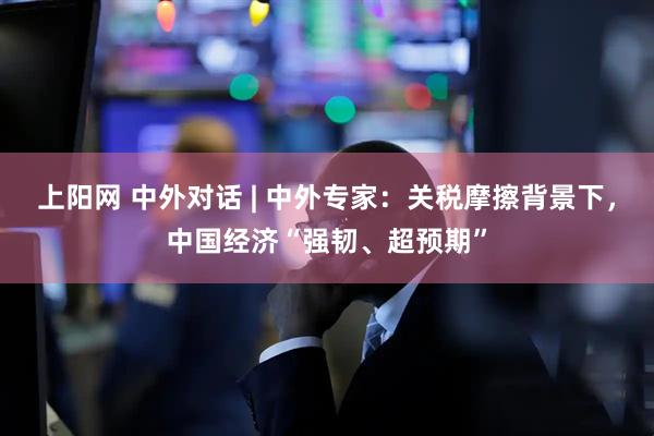 上阳网 中外对话 | 中外专家：关税摩擦背景下，中国经济“强韧、超预期”