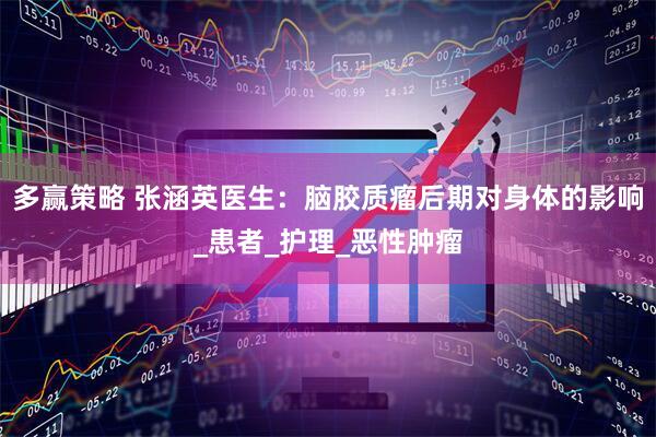 多赢策略 张涵英医生：脑胶质瘤后期对身体的影响_患者_护理_恶性肿瘤