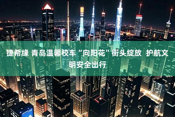 捷希缘 青岛温馨校车“向阳花”街头绽放  护航文明安全出行
