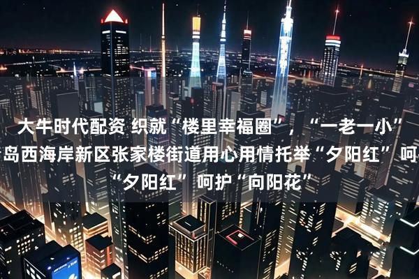 大牛时代配资 织就“楼里幸福圈”，“一老一小”沐春风——青岛西海岸新区张家楼街道用心用情托举“夕阳红” 呵护“向阳花”