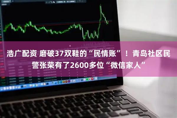 浩广配资 磨破37双鞋的“民情账” ！青岛社区民警张荣有了2600多位“微信家人”