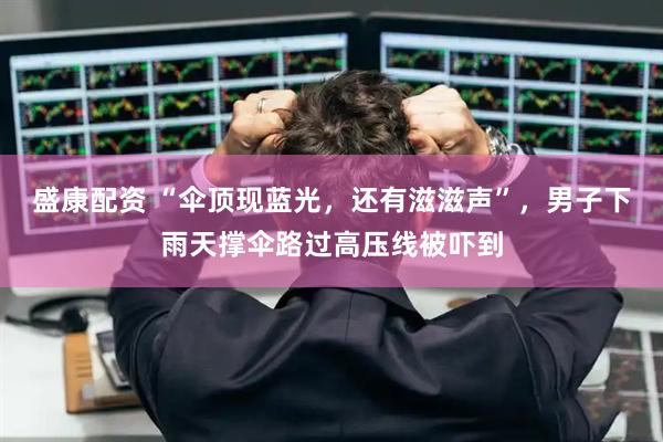 盛康配资 “伞顶现蓝光，还有滋滋声”，男子下雨天撑伞路过高压线被吓到