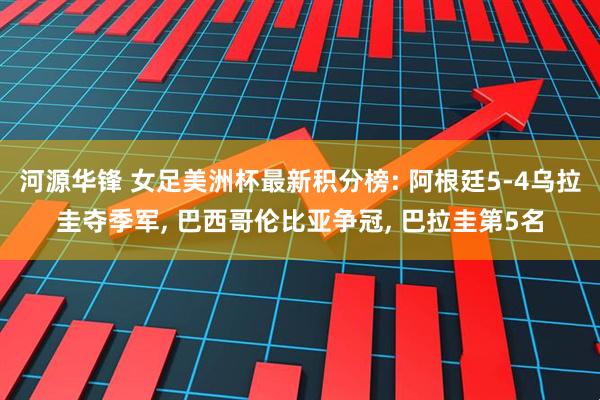 河源华锋 女足美洲杯最新积分榜: 阿根廷5-4乌拉圭夺季军, 巴西哥伦比亚争冠, 巴拉圭第5名