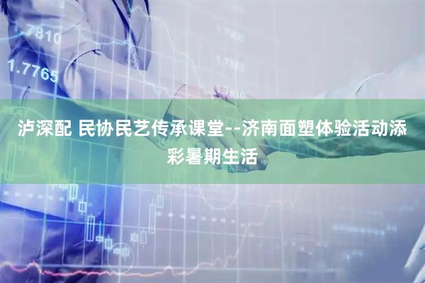 泸深配 民协民艺传承课堂--济南面塑体验活动添彩暑期生活