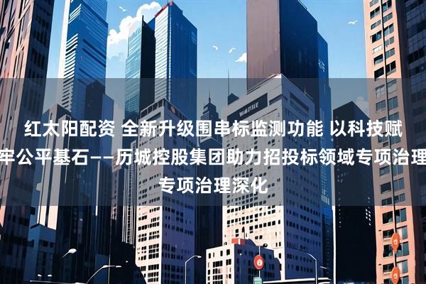 红太阳配资 全新升级围串标监测功能 以科技赋能筑牢公平基石——历城控股集团助力招投标领域专项治理深化