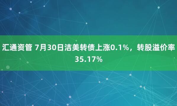 汇通资管 7月30日洁美转债上涨0.1%，转股溢价率35.17%