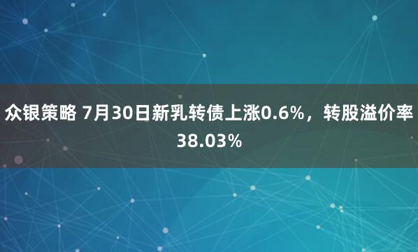 众银策略 7月30日新乳转债上涨0.6%，转股溢价率38.03%