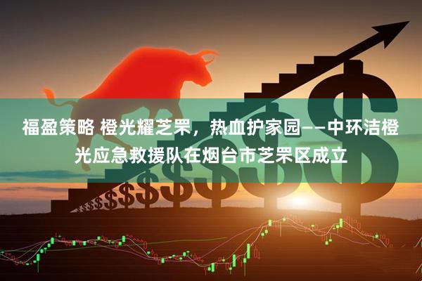 福盈策略 橙光耀芝罘，热血护家园——中环洁橙光应急救援队在烟台市芝罘区成立