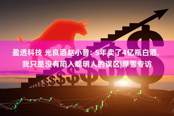 盈透科技 光良酒赵小普: 5年卖了4亿瓶白酒, 我只是没有陷入聪明人的误区|厚雪专访