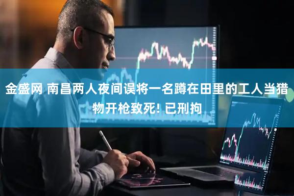 金盛网 南昌两人夜间误将一名蹲在田里的工人当猎物开枪致死! 已刑拘