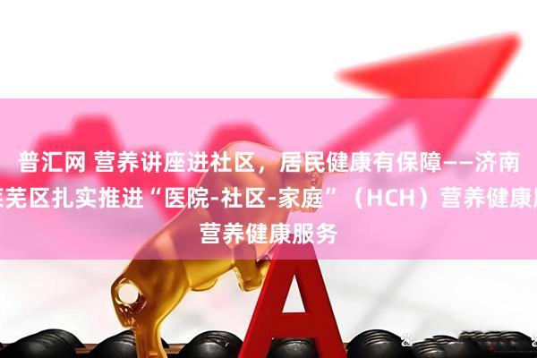 普汇网 营养讲座进社区，居民健康有保障——济南市莱芜区扎实推进“医院-社区-家庭”（HCH）营养健康服务