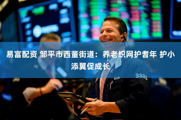 易富配资 邹平市西董街道：养老织网护耆年 护小添翼促成长