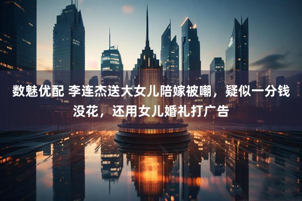 数魅优配 李连杰送大女儿陪嫁被嘲，疑似一分钱没花，还用女儿婚礼打广告