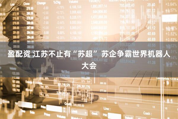 盈配资 江苏不止有“苏超” 苏企争霸世界机器人大会