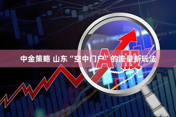 中金策略 山东“空中门户”的流量新玩法