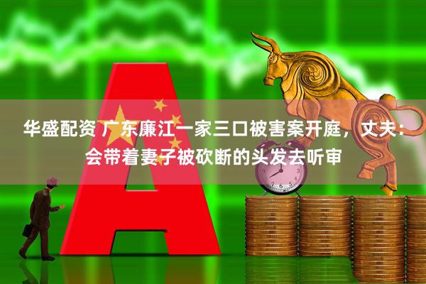 华盛配资 广东廉江一家三口被害案开庭，丈夫：会带着妻子被砍断的头发去听审