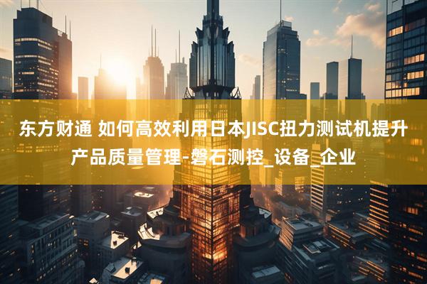 东方财通 如何高效利用日本JISC扭力测试机提升产品质量管理-磐石测控_设备_企业