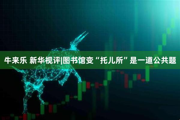 牛来乐 新华视评|图书馆变“托儿所”是一道公共题