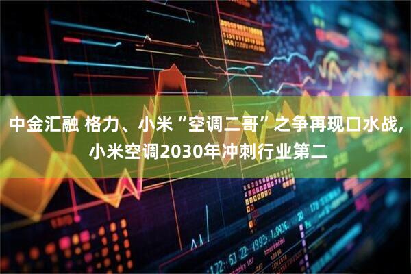 中金汇融 格力、小米“空调二哥”之争再现口水战, 小米空调2030年冲刺行业第二