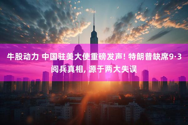 牛股动力 中国驻美大使重磅发声! 特朗普缺席9·3阅兵真相, 源于两大失误
