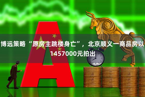 博远策略 “原房主跳楼身亡”，北京顺义一商品房以1457000元拍出