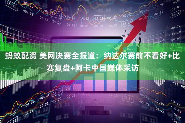 蚂蚁配资 美网决赛全报道：纳达尔赛前不看好+比赛复盘+阿卡中国媒体采访
