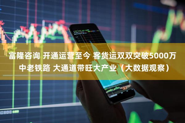 富隆咨询 开通运营至今 客货运双双突破5000万 中老铁路 大通道带旺大产业（大数据观察）