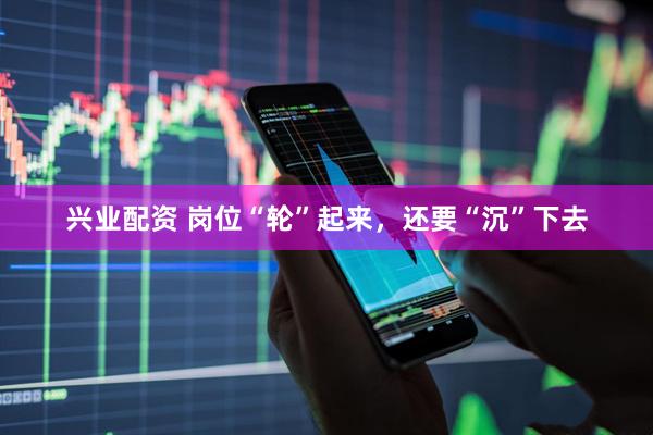 兴业配资 岗位“轮”起来，还要“沉”下去