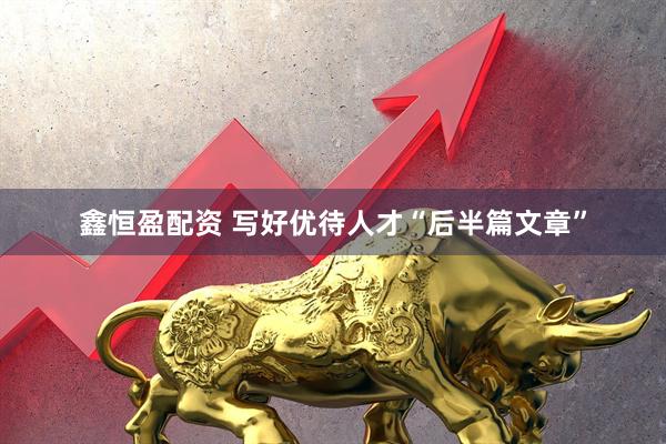 鑫恒盈配资 写好优待人才“后半篇文章”