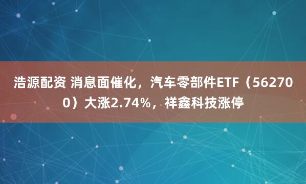 浩源配资 消息面催化，汽车零部件ETF（562700）大涨2.74%，祥鑫科技涨停