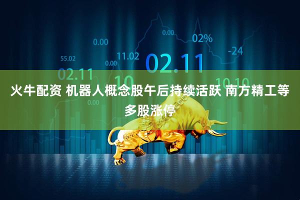 火牛配资 机器人概念股午后持续活跃 南方精工等多股涨停