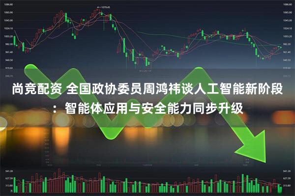 尚竞配资 全国政协委员周鸿祎谈人工智能新阶段：智能体应用与安全能力同步升级