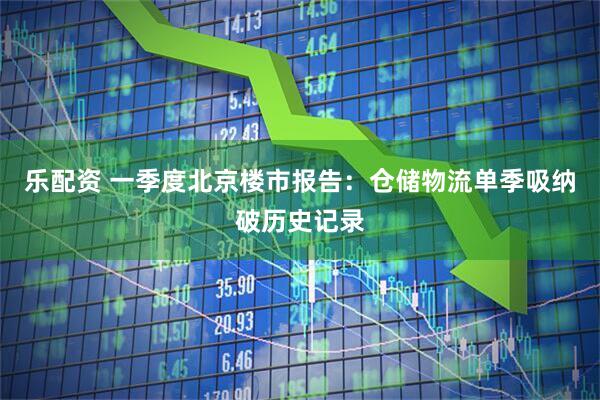 乐配资 一季度北京楼市报告：仓储物流单季吸纳破历史记录